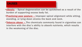 Obesity – Spinal degeneration can be quickened as a result of the
burden of supporting excess body fat.
Practicing poor posture – Improper spinal alignment while sitting,
standing, or lying down strains the back and neck.
Tobacco abuse – The chemicals commonly found in cigarettes can
interfere with the disc’s ability to absorb nutrients, which results
in the weakening of the disc.
CAUSES
 