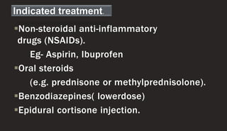 Non-steroidal anti-inflammatory
drugs (NSAIDs).
Eg- Aspirin, Ibuprofen
Oral steroids
(e.g. prednisone or methylprednisolone).
Benzodiazepines( lowerdose)
Epidural cortisone injection.
Indicated treatment.
 