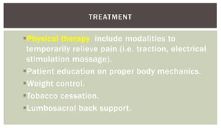 Physical therapy include modalities to
temporarily relieve pain (i.e. traction, electrical
stimulation massage).
Patient education on proper body mechanics.
Weight control.
Tobacco cessation.
Lumbosacral back support.
TREATMENT
 