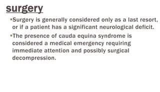 surgery
Surgery is generally considered only as a last resort,
or if a patient has a significant neurological deficit.
The presence of cauda equina syndrome is
considered a medical emergency requiring
immediate attention and possibly surgical
decompression.
 