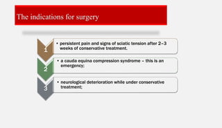 The indications for surgery
1
• persistent pain and signs of sciatic tension after 2–3
weeks of conservative treatment.
2
• a cauda equina compression syndrome – this is an
emergency;
3
• neurological deterioration while under conservative
treatment;
 