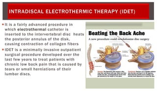 INTRADISCAL ELECTROTHERMIC THERAPY (IDET)
 It is a fairly advanced procedure in
which electrothermal catheter is
inserted to the intervertebral disc heats
the posterior annulus of the disk,
causing contraction of collagen fibers
 IDET is a minimally invasive outpatient
surgical procedure developed over the
last few years to treat patients with
chronic low back pain that is caused by
tears or small herniations of their
lumbar discs.
 