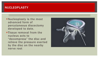 NUCLEOPLASTY
Nucleoplasty is the most
advanced form of
percutaneous discectomy
developed to date.
Tissue removal from the
nucleus acts to
“decompress” the disc and
relieve the pressure exerted
by the disc on the nearby
nerve root
 