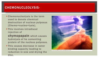 CHEMONUCLEOLYSIS-
 Chemonucleolysis is the term
used to denote chemical
destruction of nucleus pulposus
[Chemo+nucleo+lysis].
 This involves intradiscal
injection of
chymopapain which causes
hydrolysis of he cementing
protein of the nucleus pulposus.
 This causes decrease in water
binding capacity leading to
reduction in size and drying the
disc.
 
