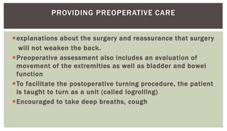 explanations about the surgery and reassurance that surgery
will not weaken the back.
Preoperative assessment also includes an evaluation of
movement of the extremities as well as bladder and bowel
function
To facilitate the postoperative turning procedure, the patient
is taught to turn as a unit (called logrolling)
Encouraged to take deep breaths, cough
PROVIDING PREOPERATIVE CARE
 
