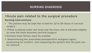 Acute pain related to the surgical procedure
Nursing Interventions
 The patient may be kept flat in bed for 12 to 24 hours in cervical
surgery
 Pillow is placed under the head and the knee rest is elevated slightly
to relax the back muscles( cervical surgery)
 Extreme knee flexion must be avoided
 Administering the prescribed postoperative analgesic agent,
positioning for comfort, and reassuring the patient that the pain can
be relieved.
NURSING DIAGNOSIS
 