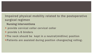 Impaired physical mobility related to the postoperative
surgical regimen
Nursing interventions
 provide cervical collar cervical collar
 provide L-S binders
The neck should be kept in a neutral(midline) position
Patients are assisted during position changes(log rolling)
 