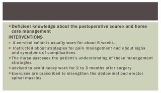 Deficient knowledge about the postoperative course and home
care management
INTERVENTIONS
 A cervical collar is usually worn for about 6 weeks.
 Instructed about strategies for pain management and about signs
and symptoms of complications
 The nurse assesses the patient’s understanding of these management
strategies
 advised to avoid heavy work for 2 to 3 months after surgery.
 Exercises are prescribed to strengthen the abdominal and erector
spinal muscles
 