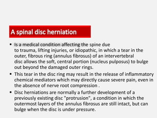  Is a medical condition affecting the spine due
  to trauma, lifting injuries, or idiopathic, in which a tear in the
  outer, fibrous ring (annulus fibrosus) of an intervertebral
  disc allows the soft, central portion (nucleus pulposus) to bulge
  out beyond the damaged outer rings.
 This tear in the disc ring may result in the release of inflammatory
  chemical mediators which may directly cause severe pain, even in
  the absence of nerve root compression .
 Disc herniations are normally a further development of a
  previously existing disc "protrusion", a condition in which the
  outermost layers of the annulus fibrosus are still intact, but can
  bulge when the disc is under pressure.
 