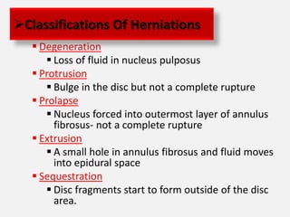 Classifications Of Herniations
    Degeneration
       Loss of fluid in nucleus pulposus
    Protrusion
       Bulge in the disc but not a complete rupture
    Prolapse
       Nucleus forced into outermost layer of annulus
        fibrosus- not a complete rupture
    Extrusion
       A small hole in annulus fibrosus and fluid moves
        into epidural space
    Sequestration
       Disc fragments start to form outside of the disc
        area.
 