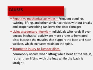 CAUSES
 Repetitive mechanical activities – Frequent bending,
  twisting, lifting, and other similar activities without breaks
  and proper stretching can leave the discs damaged.
 Living a sedentary lifestyle – Individuals who rarely if ever
  engage in physical activity are more prone to herniated
  discs because the muscles that support the back and neck
  weaken, which increases strain on the spine.
 Traumatic injury to lumbar discs-
  commonly occurs when lifting while bent at the waist,
  rather than lifting with the legs while the back is
  straight.
 