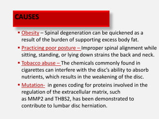 CAUSES

 Obesity – Spinal degeneration can be quickened as a
  result of the burden of supporting excess body fat.
 Practicing poor posture – Improper spinal alignment while
  sitting, standing, or lying down strains the back and neck.
 Tobacco abuse – The chemicals commonly found in
  cigarettes can interfere with the disc’s ability to absorb
  nutrients, which results in the weakening of the disc.
 Mutation- in genes coding for proteins involved in the
  regulation of the extracellular matrix, such
  as MMP2 and THBS2, has been demonstrated to
  contribute to lumbar disc herniation.
 