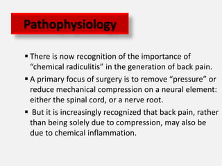 Pathophysiology

 There is now recognition of the importance of
  “chemical radiculitis” in the generation of back pain.
 A primary focus of surgery is to remove “pressure” or
  reduce mechanical compression on a neural element:
  either the spinal cord, or a nerve root.
 But it is increasingly recognized that back pain, rather
  than being solely due to compression, may also be
  due to chemical inflammation.
 