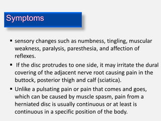  sensory changes such as numbness, tingling, muscular
  weakness, paralysis, paresthesia, and affection of
  reflexes.
 If the disc protrudes to one side, it may irritate the dural
  covering of the adjacent nerve root causing pain in the
  buttock, posterior thigh and calf (sciatica).
 Unlike a pulsating pain or pain that comes and goes,
  which can be caused by muscle spasm, pain from a
  herniated disc is usually continuous or at least is
  continuous in a specific position of the body.
 