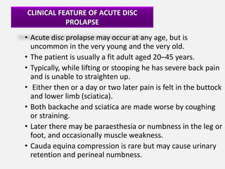 CLINICAL FEATURE OF ACUTE DISC
           PROLAPSE
• Acute disc prolapse may occur at any age, but is
  uncommon in the very young and the very old.
• The patient is usually a fit adult aged 20–45 years.
• Typically, while lifting or stooping he has severe back pain
  and is unable to straighten up.
• Either then or a day or two later pain is felt in the buttock
  and lower limb (sciatica).
• Both backache and sciatica are made worse by coughing
  or straining.
• Later there may be paraesthesia or numbness in the leg or
  foot, and occasionally muscle weakness.
• Cauda equina compression is rare but may cause urinary
  retention and perineal numbness.
 
