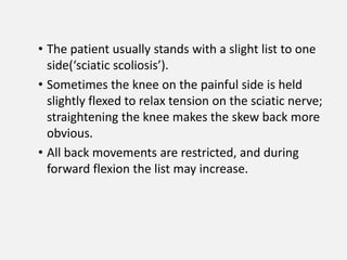 • The patient usually stands with a slight list to one
  side(‘sciatic scoliosis’).
• Sometimes the knee on the painful side is held
  slightly flexed to relax tension on the sciatic nerve;
  straightening the knee makes the skew back more
  obvious.
• All back movements are restricted, and during
  forward flexion the list may increase.
 