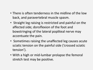 • There is often tenderness in the midline of the low
  back, and paravertebral muscle spasm.
• Straight leg raising is restricted and painful on the
  affected side; dorsiflexion of the foot and
  bowstringing of the lateral popliteal nerve may
  accentuate the pain.
• Sometimes raising the unaffected leg causes acute
  sciatic tension on the painful side (‘crossed sciatic
  tension’).
• With a high or mid-lumbar prolapse the femoral
  stretch test may be positive.
 