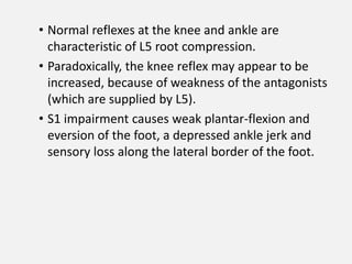 • Normal reflexes at the knee and ankle are
  characteristic of L5 root compression.
• Paradoxically, the knee reflex may appear to be
  increased, because of weakness of the antagonists
  (which are supplied by L5).
• S1 impairment causes weak plantar-flexion and
  eversion of the foot, a depressed ankle jerk and
  sensory loss along the lateral border of the foot.
 
