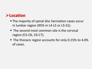 Location
   The majority of spinal disc herniation cases occur
    in lumbar region (95% in L4-L5 or L5-S1).
   The second most common site is the cervical
    region (C5-C6, C6-C7).
   The thoracic region accounts for only 0.15% to 4.0%
    of cases.
 