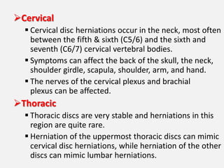 Cervical
   Cervical disc herniations occur in the neck, most often
    between the fifth & sixth (C5/6) and the sixth and
    seventh (C6/7) cervical vertebral bodies.
   Symptoms can affect the back of the skull, the neck,
    shoulder girdle, scapula, shoulder, arm, and hand.
   The nerves of the cervical plexus and brachial
    plexus can be affected.
Thoracic
   Thoracic discs are very stable and herniations in this
    region are quite rare.
   Herniation of the uppermost thoracic discs can mimic
    cervical disc herniations, while herniation of the other
    discs can mimic lumbar herniations.
 