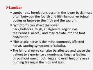 Lumbar
  Lumbar disc herniations occur in the lower back, most
   often between the fourth and fifth lumbar vertebral
   bodies or between the fifth and the sacrum.
  Symptoms can affect the lower
   back,buttocks, thigh, anal/genital region (via
   the Perineal nerve), and may radiate into the foot
   and/or toe.
  The sciatic nerve is the most commonly affected
   nerve, causing symptoms of sciatica.
  The femoral nerve can also be affected and cause the
   patient to experience a numbness, tingling feeling
   throughout one or both legs and even feet or even a
   burning feeling in the hips and legs.
 