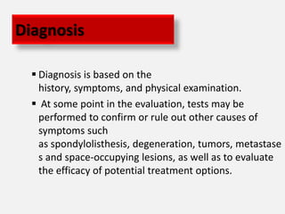 Diagnosis

   Diagnosis is based on the
    history, symptoms, and physical examination.
   At some point in the evaluation, tests may be
    performed to confirm or rule out other causes of
    symptoms such
    as spondylolisthesis, degeneration, tumors, metastase
    s and space-occupying lesions, as well as to evaluate
    the efficacy of potential treatment options.
 
