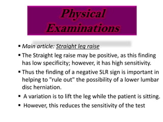 Physical
           Examinations
 Main article: Straight leg raise
 The Straight leg raise may be positive, as this finding
  has low specificity; however, it has high sensitivity.
 Thus the finding of a negative SLR sign is important in
  helping to "rule out" the possibility of a lower lumbar
  disc herniation.
 A variation is to lift the leg while the patient is sitting.
 However, this reduces the sensitivity of the test
 