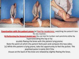 Examination with the patient prone (a) Feel for tenderness, watching the patient’s face
                                       for any reaction.
   (b) Performing the femoral stretch test. You can test for lumbar root sensitivity either by
                              hyperextending the hip or by
                 acutely flexing the knee with the patient lying prone.
      Note the point at which the patient feels pain and compare the two sides.
   (c) While the patient is lying prone, take the opportunity to feel the pulses. The
                            popliteal pulse is easily felt if the
        tissues at the back of the knee are relaxed by slightly flexing the knee.
 