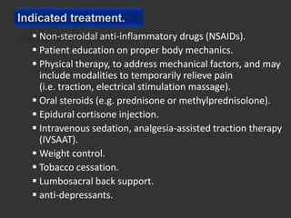 Indicated treatment.
   Non-steroidal anti-inflammatory drugs (NSAIDs).
   Patient education on proper body mechanics.
   Physical therapy, to address mechanical factors, and may
    include modalities to temporarily relieve pain
    (i.e. traction, electrical stimulation massage).
   Oral steroids (e.g. prednisone or methylprednisolone).
   Epidural cortisone injection.
   Intravenous sedation, analgesia-assisted traction therapy
    (IVSAAT).
   Weight control.
   Tobacco cessation.
   Lumbosacral back support.
   anti-depressants.
 
