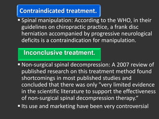 Contraindicated treatment.
 Spinal manipulation: According to the WHO, in their
  guidelines on chiropractic practice, a frank disc
  herniation accompanied by progressive neurological
  deficits is a contraindication for manipulation.

  Inconclusive treatment.
 Non-surgical spinal decompression: A 2007 review of
  published research on this treatment method found
  shortcomings in most published studies and
  concluded that there was only "very limited evidence
  in the scientific literature to support the effectiveness
  of non-surgical spinal decompression therapy.“
 Its use and marketing have been very controversial
 