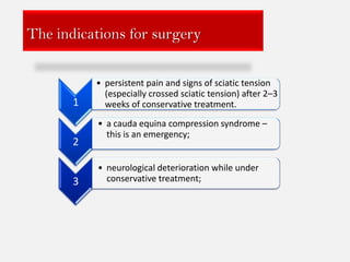 The indications for surgery


           • persistent pain and signs of sciatic tension
             (especially crossed sciatic tension) after 2–3
       1     weeks of conservative treatment.
           • a cauda equina compression syndrome –
             this is an emergency;
       2

           • neurological deterioration while under
       3     conservative treatment;
 