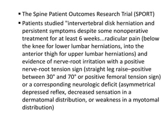  The Spine Patient Outcomes Research Trial (SPORT)
 Patients studied "intervertebral disk herniation and
  persistent symptoms despite some nonoperative
  treatment for at least 6 weeks...radicular pain (below
  the knee for lower lumbar herniations, into the
  anterior thigh for upper lumbar herniations) and
  evidence of nerve-root irritation with a positive
  nerve-root tension sign (straight leg raise–positive
  between 30° and 70° or positive femoral tension sign)
  or a corresponding neurologic deficit (asymmetrical
  depressed reflex, decreased sensation in a
  dermatomal distribution, or weakness in a myotomal
  distribution)
 