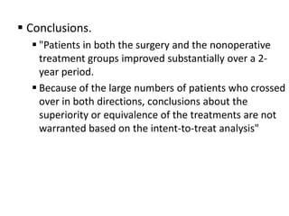  Conclusions.
   "Patients in both the surgery and the nonoperative
    treatment groups improved substantially over a 2-
    year period.
   Because of the large numbers of patients who crossed
    over in both directions, conclusions about the
    superiority or equivalence of the treatments are not
    warranted based on the intent-to-treat analysis"
 