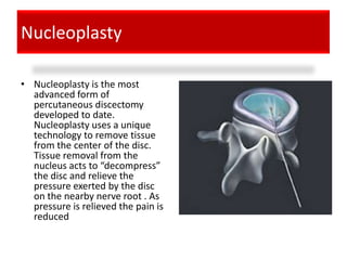 Nucleoplasty

• Nucleoplasty is the most
  advanced form of
  percutaneous discectomy
  developed to date.
  Nucleoplasty uses a unique
  technology to remove tissue
  from the center of the disc.
  Tissue removal from the
  nucleus acts to “decompress”
  the disc and relieve the
  pressure exerted by the disc
  on the nearby nerve root . As
  pressure is relieved the pain is
  reduced
 