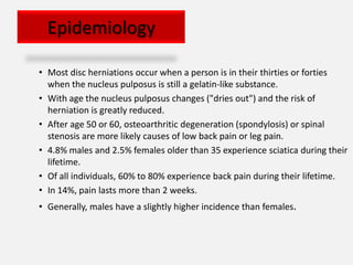 Epidemiology

• Most disc herniations occur when a person is in their thirties or forties
  when the nucleus pulposus is still a gelatin-like substance.
• With age the nucleus pulposus changes ("dries out") and the risk of
  herniation is greatly reduced.
• After age 50 or 60, osteoarthritic degeneration (spondylosis) or spinal
  stenosis are more likely causes of low back pain or leg pain.
• 4.8% males and 2.5% females older than 35 experience sciatica during their
  lifetime.
• Of all individuals, 60% to 80% experience back pain during their lifetime.
• In 14%, pain lasts more than 2 weeks.
• Generally, males have a slightly higher incidence than females.
 