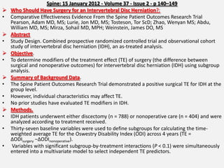 Spine: 15 January 2012 - Volume 37 - Issue 2 - p 140–149
   Who Should Have Surgery for an Intervertebral Disc Herniation?:
•   Comparative Effectiveness Evidence From the Spine Patient Outcomes Research Trial
    Pearson, Adam MD, MS; Lurie, Jon MD, MS; Tosteson, Tor ScD; Zhao, Wenyan MS; Abdu,
    William MD, MS; Mirza, Sohail MD, MPH; Weinstein, James DO, MS
   Abstract
•   Study Design. Combined prospective randomized controlled trial and observational cohort
    study of intervertebral disc herniation (IDH), an as-treated analysis.
   Objective.
•   To determine modifiers of the treatment effect (TE) of surgery (the difference between
    surgical and nonoperative outcomes) for intervertebral disc herniation (IDH) using subgroup
    analysis.
   Summary of Background Data.
•   The Spine Patient Outcomes Research Trial demonstrated a positive surgical TE for IDH at the
    group level.
•   However, individual characteristics may affect TE.
•   No prior studies have evaluated TE modifiers in IDH.
   Methods.
•   IDH patients underwent either discectomy (n = 788) or nonoperative care (n = 404) and were
    analyzed according to treatment received.
•   Thirty-seven baseline variables were used to define subgroups for calculating the time-
    weighted average TE for the Oswestry Disability Index (ODI) across 4 years (TE =
    ΔODIsurgery −ΔODInonoperative).
•    Variables with significant subgroup-by-treatment interactions (P < 0.1) were simultaneously
    entered into a multivariate model to select independent TE predictors.
 