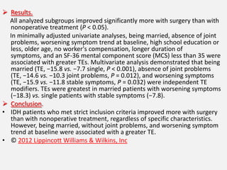  Results.
  All analyzed subgroups improved significantly more with surgery than with
  nonoperative treatment (P < 0.05).
  In minimally adjusted univariate analyses, being married, absence of joint
  problems, worsening symptom trend at baseline, high school education or
  less, older age, no worker's compensation, longer duration of
  symptoms, and an SF-36 mental component score (MCS) less than 35 were
  associated with greater TEs. Multivariate analysis demonstrated that being
  married (TE, −15.8 vs. −7.7 single, P < 0.001), absence of joint problems
  (TE, −14.6 vs. −10.3 joint problems, P = 0.012), and worsening symptoms
  (TE, −15.9 vs. −11.8 stable symptoms, P = 0.032) were independent TE
  modifiers. TEs were greatest in married patients with worsening symptoms
  (−18.3) vs. single patients with stable symptoms (−7.8).
 Conclusion.
• IDH patients who met strict inclusion criteria improved more with surgery
  than with nonoperative treatment, regardless of specific characteristics.
  However, being married, without joint problems, and worsening symptom
  trend at baseline were associated with a greater TE.
• © 2012 Lippincott Williams & Wilkins, Inc
 