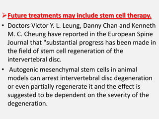 Future treatments may include stem cell therapy.
• Doctors Victor Y. L. Leung, Danny Chan and Kenneth
  M. C. Cheung have reported in the European Spine
  Journal that "substantial progress has been made in
  the field of stem cell regeneration of the
  intervertebral disc.
• Autogenic mesenchymal stem cells in animal
  models can arrest intervertebral disc degeneration
  or even partially regenerate it and the effect is
  suggested to be dependent on the severity of the
  degeneration.
 