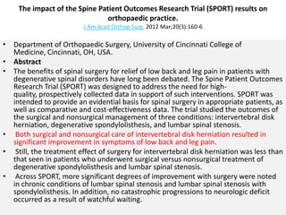 The impact of the Spine Patient Outcomes Research Trial (SPORT) results on
                                orthopaedic practice.
                         J Am Acad Orthop Surg. 2012 Mar;20(3):160-6

• Department of Orthopaedic Surgery, University of Cincinnati College of
  Medicine, Cincinnati, OH, USA.
• Abstract
• The benefits of spinal surgery for relief of low back and leg pain in patients with
  degenerative spinal disorders have long been debated. The Spine Patient Outcomes
  Research Trial (SPORT) was designed to address the need for high-
  quality, prospectively collected data in support of such interventions. SPORT was
  intended to provide an evidential basis for spinal surgery in appropriate patients, as
  well as comparative and cost-effectiveness data. The trial studied the outcomes of
  the surgical and nonsurgical management of three conditions: intervertebral disk
  herniation, degenerative spondylolisthesis, and lumbar spinal stenosis.
• Both surgical and nonsurgical care of intervertebral disk herniation resulted in
  significant improvement in symptoms of low back and leg pain.
• Still, the treatment effect of surgery for intervertebral disk herniation was less than
  that seen in patients who underwent surgical versus nonsurgical treatment of
  degenerative spondylolisthesis and lumbar spinal stenosis.
• Across SPORT, more significant degrees of improvement with surgery were noted
  in chronic conditions of lumbar spinal stenosis and lumbar spinal stenosis with
  spondylolisthesis. In addition, no catastrophic progressions to neurologic deficit
  occurred as a result of watchful waiting.
 