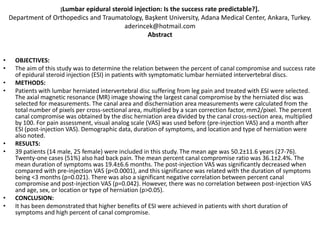 [Lumbar
                            epidural steroid injection: Is the success rate predictable?].
    Department of Orthopedics and Traumatology, Başkent University, Adana Medical Center, Ankara, Turkey.
                                         aderincek@hotmail.com
                                                  Abstract


•     OBJECTIVES:
•     The aim of this study was to determine the relation between the percent of canal compromise and success rate
      of epidural steroid injection (ESI) in patients with symptomatic lumbar herniated intervertebral discs.
•     METHODS:
•     Patients with lumbar herniated intervertebral disc suffering from leg pain and treated with ESI were selected.
      The axial magnetic resonance (MR) image showing the largest canal compromise by the herniated disc was
      selected for measurements. The canal area and discherniation area measurements were calculated from the
      total number of pixels per cross-sectional area, multiplied by a scan correction factor, mm2/pixel. The percent
      canal compromise was obtained by the disc herniation area divided by the canal cross-section area, multiplied
      by 100. For pain assessment, visual analog scale (VAS) was used before (pre-injection VAS) and a month after
      ESI (post-injection VAS). Demographic data, duration of symptoms, and location and type of herniation were
      also noted.
•     RESULTS:
•     39 patients (14 male, 25 female) were included in this study. The mean age was 50.2±11.6 years (27-76).
      Twenty-one cases (51%) also had back pain. The mean percent canal compromise ratio was 36.1±2.4%. The
      mean duration of symptoms was 19.4±6.6 months. The post-injection VAS was significantly decreased when
      compared with pre-injection VAS (p<0.0001), and this significance was related with the duration of symptoms
      being <3 months (p=0.021). There was also a significant negative correlation between percent canal
      compromise and post-injection VAS (p=0.042). However, there was no correlation between post-injection VAS
      and age, sex, or location or type of herniation (p>0.05).
•     CONCLUSION:
•     It has been demonstrated that higher benefits of ESI were achieved in patients with short duration of
      symptoms and high percent of canal compromise.
 