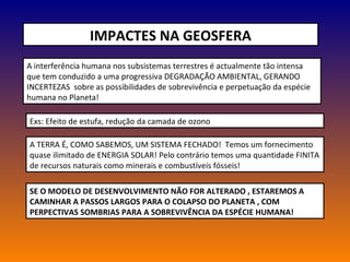 IMPACTES NA GEOSFERA A interferência humana nos subsistemas terrestres é actualmente tão intensa que tem conduzido a uma progressiva DEGRADAÇÃO AMBIENTAL, GERANDO INCERTEZAS  sobre as possibilidades de sobrevivência e perpetuação da espécie humana no Planeta! Exs: Efeito de estufa, redução da camada de ozono A TERRA É, COMO SABEMOS, UM SISTEMA FECHADO!  Temos um fornecimento quase ilimitado de ENERGIA SOLAR! Pelo contrário temos uma quantidade FINITA de recursos naturais como minerais e combustíveis fósseis! SE O MODELO DE DESENVOLVIMENTO NÃO FOR ALTERADO , ESTAREMOS A CAMINHAR A PASSOS LARGOS PARA O COLAPSO DO PLANETA , COM PERPECTIVAS SOMBRIAS PARA A SOBREVIVÊNCIA DA ESPÉCIE HUMANA! 
