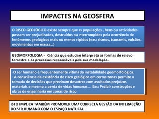 IMPACTES NA GEOSFERA GEOMORFOLOGIA =  Ciência que estuda e interpreta as formas de relevo terrestre e os processos responsáveis pela sua modelação. O ser humano é frequentemente vítima da instabilidade geomorfológica. A consciência da existência de risco geológico em certas zonas permite a tomada de decisões que previnam desastres com avultados prejuízos materiais e mesmo a perda de vidas humanas…. Exs: Proibir construções e obras de engenharia em zonas de risco ISTO IMPLICA TAMBÉM PROMOVER UMA CORRECTA GESTÃO DA INTERACÇÃO DO SER HUMANO COM O ESPAÇO NATURAL O RISCO GEOLÓGICO existe sempre que as populações , bens ou actividades possam ser prejudicados, destruídos ou interrompidos pela ocorrência de fenómenos geológicos mais ou menos rápidos (exs: sismos, tsunamis, vulcões, movimentos em massa…) 