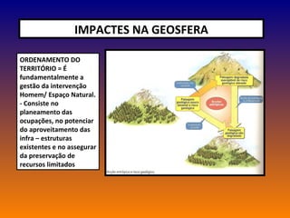 IMPACTES NA GEOSFERA ORDENAMENTO DO TERRITÓRIO = É fundamentalmente a gestão da intervenção Homem/ Espaço Natural. - Consiste no planeamento das ocupações, no potenciar do aproveitamento das infra – estruturas existentes e no assegurar da preservação de recursos limitados 