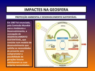 IMPACTES NA GEOSFERA PROTECÇÃO AMBIENTAL E DESENVOLVIMENTO SUSTENTÁVEL Em 1987 foi enunciada, pela Comissão Mundial para o Ambiente e Desenvolvimento, a concepção de DESENVOLVIMENTO SUSTENTÁVEL, que consiste num modelo de desenvolvimento que satisfaz as necessidades do presente sem comprometer a possibilidade de gerações futuras satisfazerem as suas próprias necessidades. 