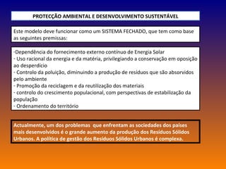 Este modelo deve funcionar como um SISTEMA FECHADO, que tem como base as seguintes premissas: PROTECÇÃO AMBIENTAL E DESENVOLVIMENTO SUSTENTÁVEL Dependência do fornecimento externo contínuo de Energia Solar Uso racional da energia e da matéria, privilegiando a conservação em oposição ao desperdício Controlo da poluição, diminuindo a produção de resíduos que são absorvidos pelo ambiente  Promoção da reciclagem e da reutilização dos materiais controlo do crescimento populacional, com perspectivas de estabilização da população Ordenamento do território Actualmente, um dos problemas  que enfrentam as sociedades dos países mais desenvolvidos é o grande aumento da produção dos Resíduos Sólidos Urbanos. A política de gestão dos Resíduos Sólidos Urbanos é complexa. 
