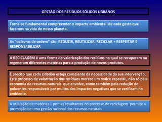 GESTÃO DOS RESÍDUOS SÓLIDOS URBANOS A RECICLAGEM é uma forma de valorização dos resíduos na qual se recuperam ou regeneram diferentes matérias para a produção de novos produtos.  É preciso que cada cidadão esteja consciente da necessidade da sua intervenção. Este processo de valorização dos resíduos merece um realce especial , não só pela economia de recursos naturais  que envolve, como também pela redução de poluentes responsáveis por muitos dos impactes negativos que se verificam no ambiente. Torna-se fundamental compreender o impacte ambiental  de cada gesto que fazemos na vida do nosso planeta. As “palavras de ordem” são: REDUZIR, REUTILIZAR, RECICLAR + RESPEITAR E RESPONSABILIZAR A utilização de matérias – primas resultantes do processo de reciclagem  permite a promoção de uma gestão racional dos recursos naturais 