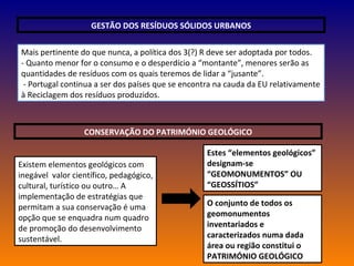 GESTÃO DOS RESÍDUOS SÓLIDOS URBANOS Mais pertinente do que nunca, a política dos 3(?) R deve ser adoptada por todos. - Quanto menor for o consumo e o desperdício a “montante”, menores serão as quantidades de resíduos com os quais teremos de lidar a “jusante”. - Portugal continua a ser dos países que se encontra na cauda da EU relativamente à Reciclagem dos resíduos produzidos. CONSERVAÇÃO DO PATRIMÓNIO GEOLÓGICO Existem elementos geológicos com inegável  valor científico, pedagógico, cultural, turístico ou outro… A implementação de estratégias que permitam a sua conservação é uma opção que se enquadra num quadro de promoção do desenvolvimento sustentável. Estes “elementos geológicos” designam-se “GEOMONUMENTOS” OU “GEOSSÍTIOS” O conjunto de todos os geomonumentos inventariados e caracterizados numa dada área ou região constitui o PATRIMÓNIO GEOLÓGICO 