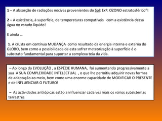 1  – A absorção de radiações nocivas provenientes do  Sol : Exº: OZONO estratosférico”! 2  – A existência, à superfície, de temperaturas compatíveis  com a existência dessa água no estado líquido! E ainda … 1 . A crusta em contínua MUDANÇA  como resultado da energia interna e externa do GLOBO, bem como a possibilidade de esta sofrer meteorização à superfície é o substrato fundamental para suportar a complexa teia da vida. –  Ao longo da EVOLUÇÃO , a ESPÉCIE HUMANA,  foi aumentando progressivamente a sua  A SUA COMPLEXIDADE INTELECTUAL  , o que lhe permitiu adquirir novas formas de adaptação ao meio, bem como uma enorme capacidade de MODIFICAR O PRESENTE e de INFLUENCIAR O FUTURO! –  As actividades antrópicas estão a influenciar cada vez mais os vários subsistemas terrestres 