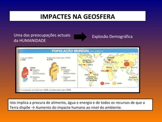 IMPACTES NA GEOSFERA Uma das preocupações actuais da HUMANIDADE Explosão Demográfica  Isto implica a procura de alimento, água e energia e de todos os recursos de que a Terra dispõe -> Aumento do impacte humano ao nível do ambiente. 