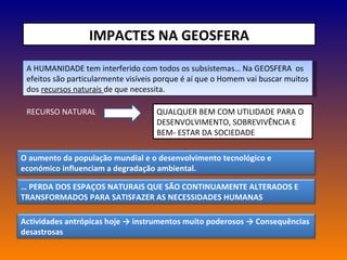 IMPACTES NA GEOSFERA A HUMANIDADE tem interferido com todos os subsistemas… Na GEOSFERA  os efeitos são particularmente visíveis porque é aí que o Homem vai buscar muitos dos  recursos naturais  de que necessita. RECURSO NATURAL QUALQUER BEM COM UTILIDADE PARA O DESENVOLVIMENTO, SOBREVIVÊNCIA E BEM- ESTAR DA SOCIEDADE O aumento da população mundial e o desenvolvimento tecnológico e económico influenciam a degradação ambiental. …  PERDA DOS ESPAÇOS NATURAIS QUE SÃO CONTINUAMENTE ALTERADOS E TRANSFORMADOS PARA SATISFAZER AS NECESSIDADES HUMANAS Actividades antrópicas hoje -> instrumentos muito poderosos -> Consequências desastrosas 
